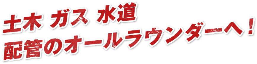 土木 ガス 水道配管のオールラウンダーへ！